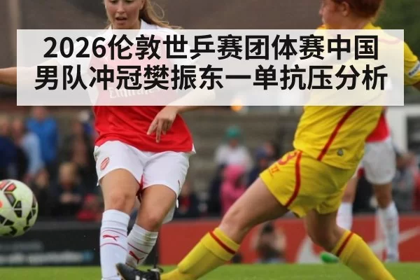 2026伦敦世乒赛团体赛中国男队冲冠樊振东一单抗压分析
